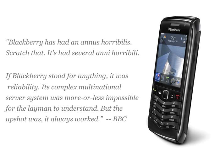 "Blackberry has had an annus horribilis. Scratch that. It's had several anni horribili.
If Blackberry stood for anything, it was reliability. Its complex multinational server system was more-or-less impossible for the layman to understand. But the upshot was, it always worked.
Blackberry was Volvo. Chunky, a little uncool, but you could drop a piano on one and it would keep on trucking.
Now that image is looking tarnished and there is one less reason for fickle customers to stick around. Android, iPhone and Windows Phone are all lurking, seductively."
<a target='_blank' rel="nofollow" href="http://www.bbc.co.uk/news/technology-15274437">-- BBC</a>