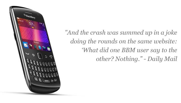 "And the crash was summed up in a joke doing the rounds on the same website: ?What did one BBM user say to the other? Nothing.'"
<a target='_blank' rel="nofollow" href="http://www.dailymail.co.uk/sciencetech/article-2047927/BlackBerry-outage-today-Slough-HQ-dock-global-meltdown.html#ixzz1adPkpl00">-- Daily Mail</a>