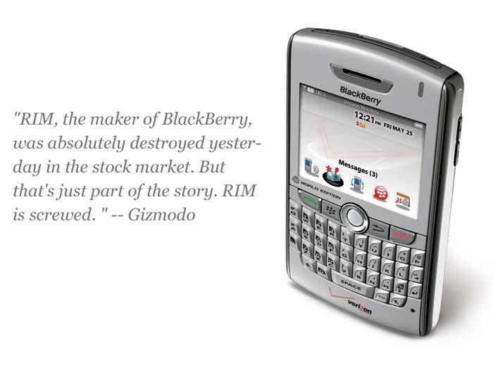 "RIM, the maker of BlackBerry, was absolutely destroyed yesterday in the stock market. But that's just part of the story. RIM is screwed. "
<a target='_blank' rel="nofollow" href="http://gizmodo.com/5812832/ten-reasons-why-blackberry-is-screwed">-- Gizmodo</a>