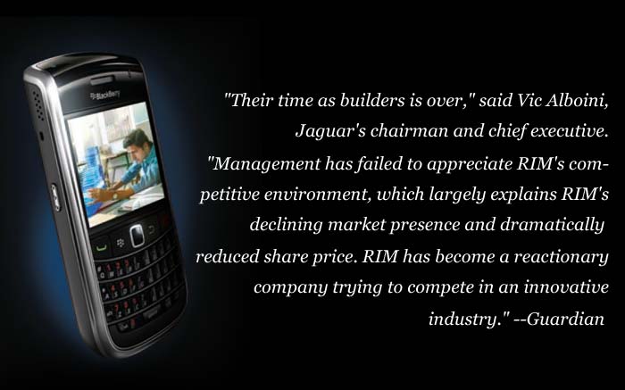 "Their time as builders is over," said Vic Alboini, Jaguar's chairman and chief executive. "Management has failed to appreciate RIM's competitive environment, which largely explains RIM's declining market presence and dramatically reduced share price. RIM has become a reactionary company trying to compete in an innovative industry."
<a target='_blank' rel="nofollow" href="http://www.guardian.co.uk/technology/2011/oct/12/blackberry-chiefs-under-pressure">-- Guardian</a>