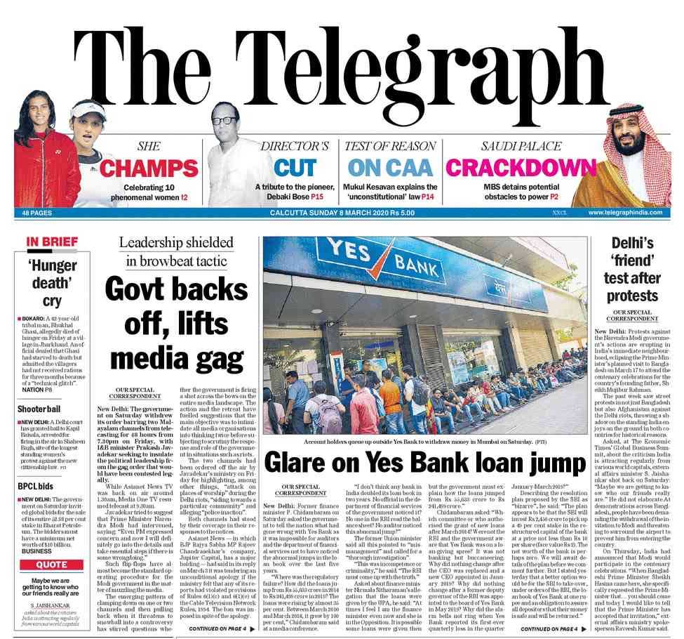 The Telegraph: The government on Saturday withdrew its order barring two Malayalam channels from telecasting for 48 hours, with I&B minister Prakash Javadekar seeking to insulate the political leadership from the gag order that would have been contested legally, The Telegraph reports. finance minister P. Chidambaram on Saturday asked the government to tell the nation what had gone wrong with Yes Bank. " "How did the loans jump from Rs 55,633 crore in 2014 to Rs 241,499 crore in 2019?" P Chidambaram said.