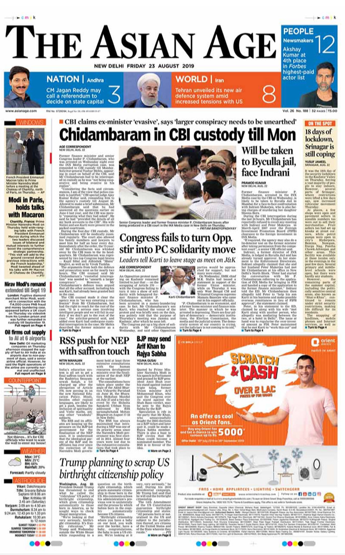 <B>The Asian Age</B>: The Congress has failed to turn opposition stir into a solidarity move against  P Chidambaram's arrest, reports The Asian Age.

On the front page, the daily also carries a story about another radical step by US President Donald Trump. He considering a federal order on abolishing automatic American citizenship for anyone born in the United States.