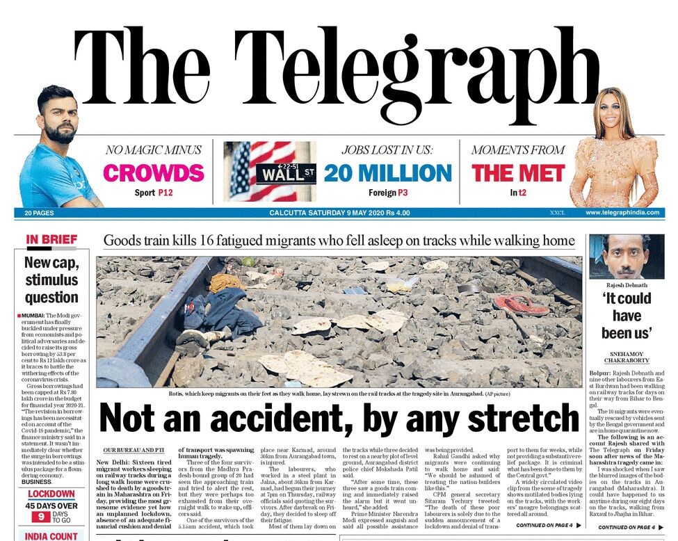 <B>The Telegraph</B> is leading with Sixteen tired migrant workers sleeping on railway tracks during a long walk home were crushed to death by a goods train in Maharashtra on Friday, providing the most gruesome evidence yet how an unplanned lockdown, absence of an adequate financial cushion and denial of transport was spawning human tragedy. Seemingly competitive initiatives by some states to ease labour laws in the name of Covid compulsions have injected mistrust into a sensitive subject that requires the involvement of all stakeholders.