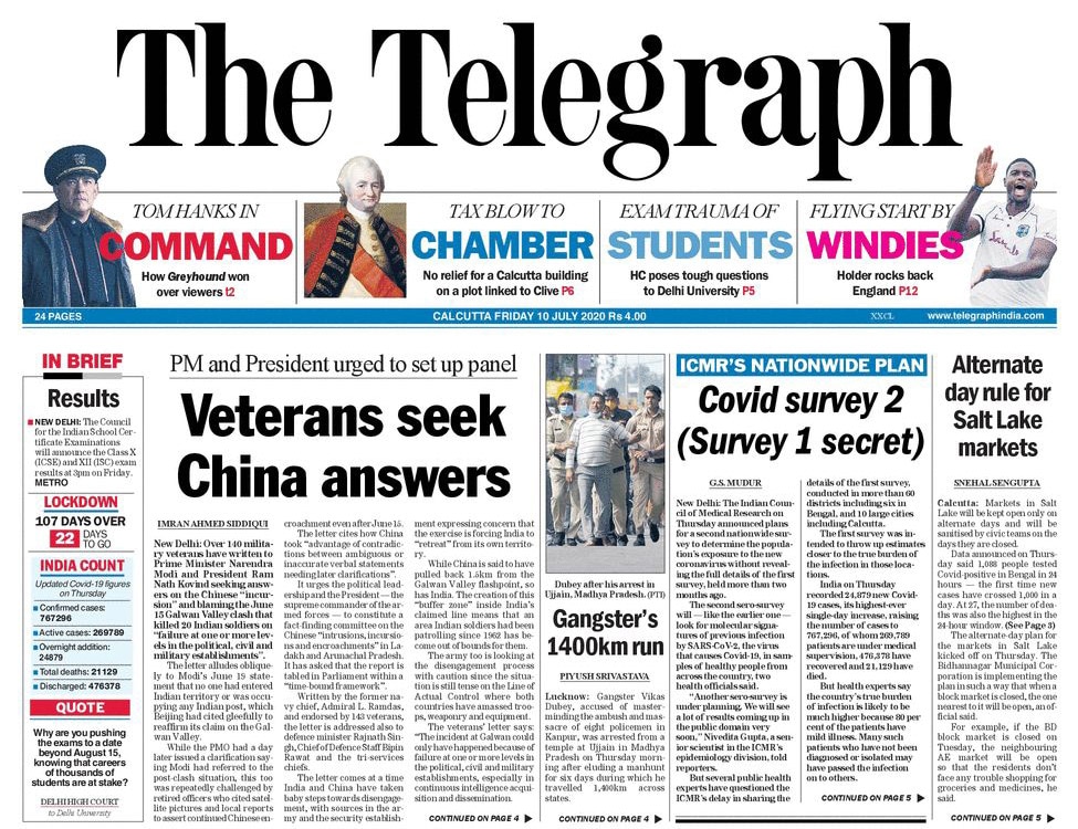 <B>The Telegraph</B>: Over 140 milita�ry veterans have written to PM Modi and President Kovind seeking answ�ers on the Chinese "incursion" and blaming the June 15 Galwan Valley clash th�at killed 20 Indian soldiers on "failure at one or more le�v�els in the political, civil and military establishments". The Indian Council of Medical Research announced plans for a second nationwide survey to determine the population's exposure to the new coronavirus without revealing the full details of the first survey, held more than two months ago.