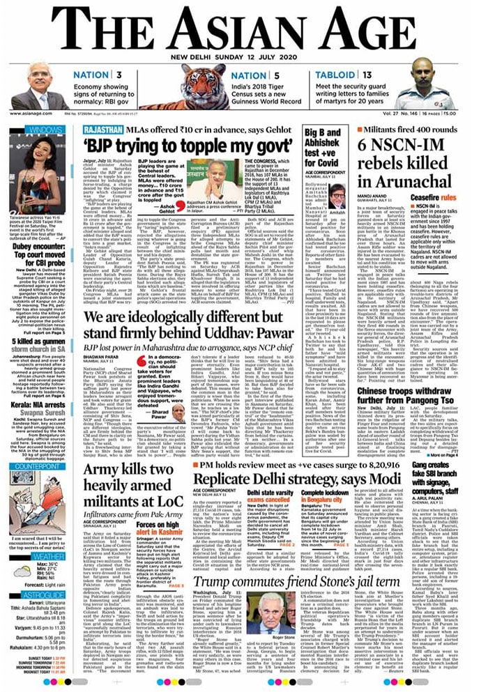 <B>The Asian Age</B>: Bollywood megastar Amitabh Bachchan and his son, actor Abhishek Bachchan, announced in separate tweets on Saturday that they have tested positive for Covid-19 and have been admitted to Mumbai's Nanavati Hospital. The daily also covered Rajasthan's Chief Minister Ashok Gehlot's claim that the BJP was trying to topple his government. "BJP leaders are playing the game at the behest of Central leaders. MLAs were offered money... Rs 10 crore in advance and Rs 15 crore after the government is toppled," the Chief Minister claimed, a charge denied by the BJP.