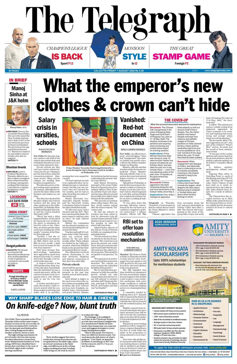 <b>The Telegraph</b>: Six days into August, teachers and staff of two central universities dedicated to Sanskrit education are yet to receive their salaries for July. Private schools say they can't pay teacher salaries because parents are refusing to pay the school fees, citing the coronavirus-induced classroom closure. Many private colleges are sending their teachers on unpaid leave. An official document acknowledging China had "transgressed" into eastern Ladakh was quietly removed from the defence ministry website on Thursday.