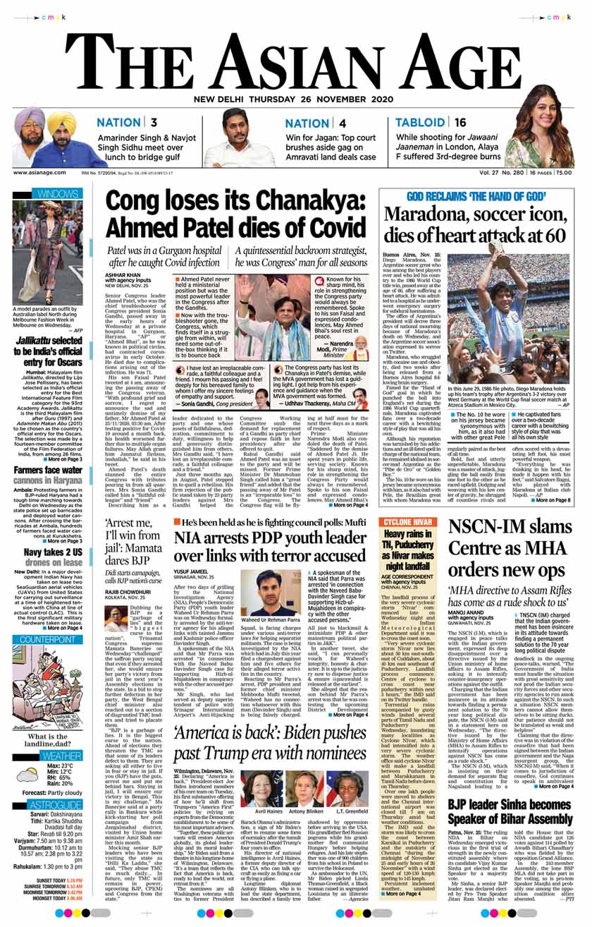 <B>The Asian Age</B>: Senior Congress leader Ahmed Patel died at a Gurgaon hospital on Wednesday morning. He was 71. The veteran politician had been at Medanta Hospital since his health worsened after a Covid infection. Diego Maradona, one of the greatest players of all time, died Wednesday at the age of 60, plunging his native Argentina and football fans around the world into mourning.