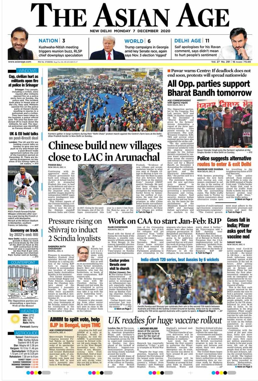 The Asian Age: The opposition parties, led by the Congress, five other Left parties, NCP and DMK, on Sunday supported the December 8 "Bharat Bandh" call given by the farmers' union demanding a repeal of the three agriculture-related laws passed recently by the government. Continuing with the aggressive stand, the Chinese government has built new villages near the Line of Actual Control (LAC) in Arunachal Pradesh this year.